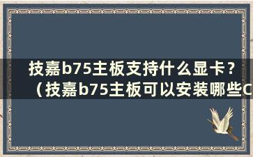 技嘉b75主板支持什么显卡？ （技嘉b75主板可以安装哪些CPU）